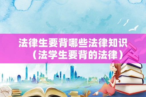 法律生要背哪些法律知識（法學(xué)生要背的法律）