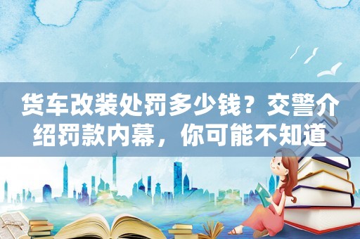 貨車改裝處罰多少錢？交警介紹罰款內(nèi)幕，你可能不知道