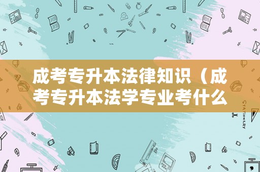 成考專升本法律知識（成考專升本法學(xué)專業(yè)考什么）