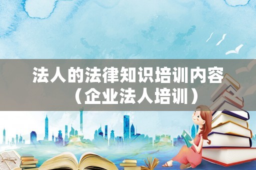 法人的法律知識培訓(xùn)內(nèi)容（企業(yè)法人培訓(xùn)）