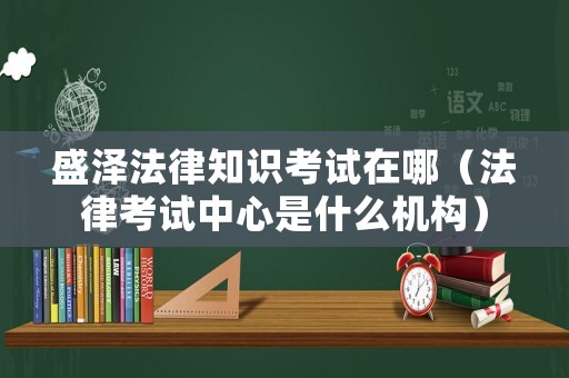 盛澤法律知識(shí)考試在哪（法律考試中心是什么機(jī)構(gòu)）