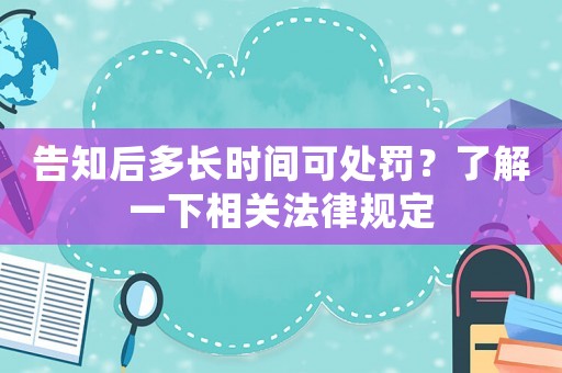 告知后多長時(shí)間可處罰？了解一下相關(guān)法律規(guī)定
