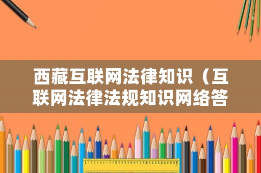 西藏互聯(lián)網(wǎng)法律知識(shí)（互聯(lián)網(wǎng)法律法規(guī)知識(shí)網(wǎng)絡(luò)答題活動(dòng)）