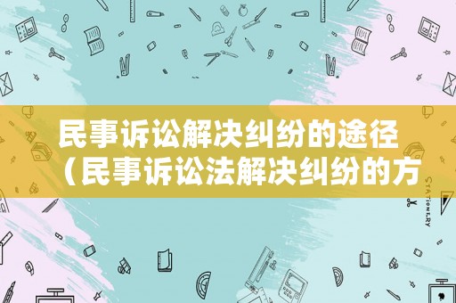 民事訴訟解決糾紛的途徑（民事訴訟法解決糾紛的方式）