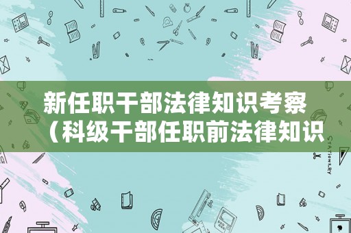 新任職干部法律知識(shí)考察（科級干部任職前法律知識(shí)測試）