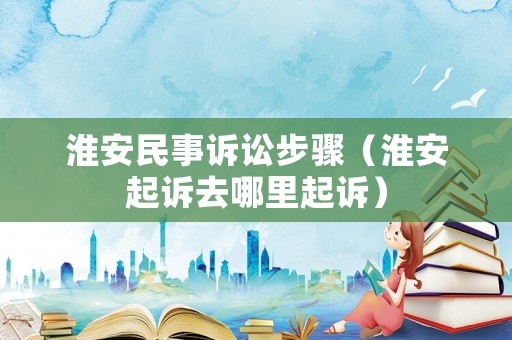 淮安民事訴訟步驟（淮安起訴去哪里起訴）