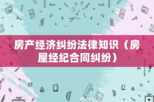 房產(chǎn)經(jīng)濟糾紛法律知識（房屋經(jīng)紀合同糾紛）