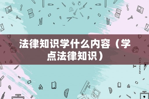 法律知識(shí)學(xué)什么內(nèi)容（學(xué)點(diǎn)法律知識(shí)）