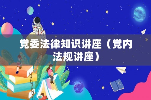 黨委法律知識講座（黨內(nèi)法規(guī)講座）