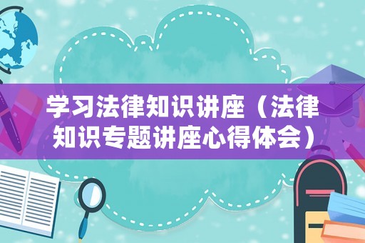 學習法律知識講座（法律知識專題講座心得體會）