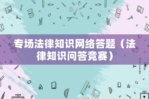 專場(chǎng)法律知識(shí)網(wǎng)絡(luò)答題（法律知識(shí)問答競(jìng)賽）
