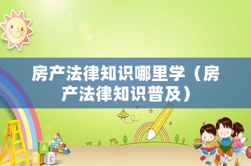 房產(chǎn)法律知識哪里學（房產(chǎn)法律知識普及）