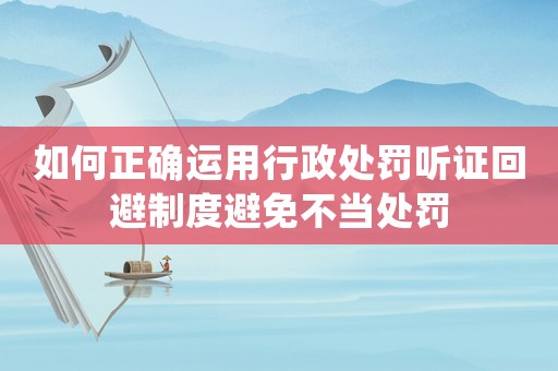 如何正確運(yùn)用行政處罰聽證回避制度避免不當(dāng)處罰