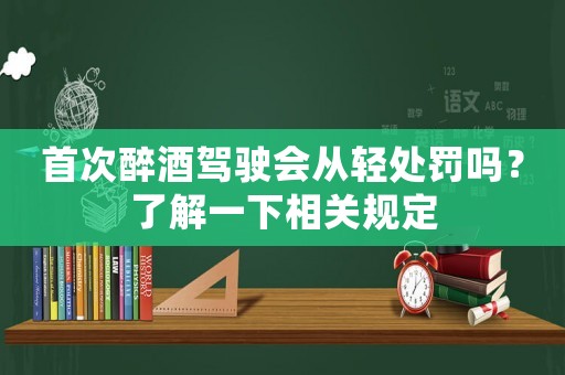 首次醉酒駕駛會從輕處罰嗎？了解一下相關(guān)規(guī)定