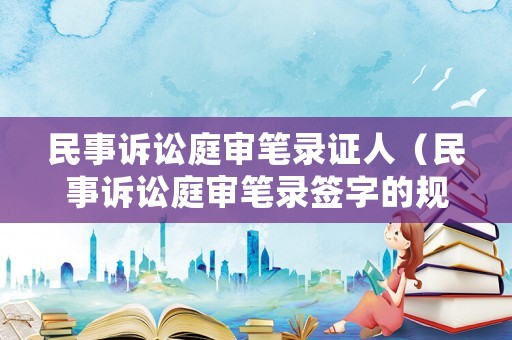 民事訴訟庭審筆錄證人（民事訴訟庭審筆錄簽字的規(guī)定）