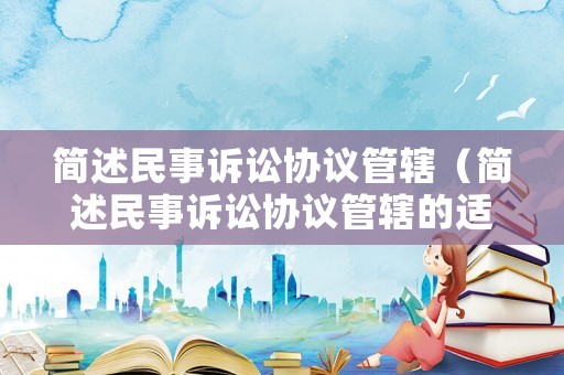 簡(jiǎn)述民事訴訟協(xié)議管轄（簡(jiǎn)述民事訴訟協(xié)議管轄的適用條件）