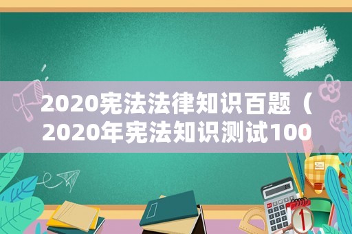 2020憲法法律知識(shí)百題（2020年憲法知識(shí)測(cè)試100題及答案）