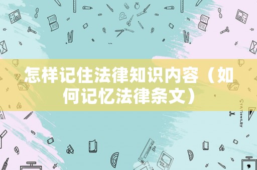 怎樣記住法律知識內(nèi)容（如何記憶法律條文）