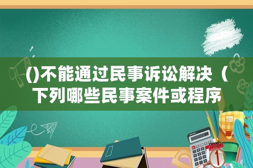()不能通過民事訴訟解決（下列哪些民事案件或程序不可以進(jìn)行調(diào)解）