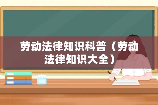 勞動法律知識科普（勞動法律知識大全）