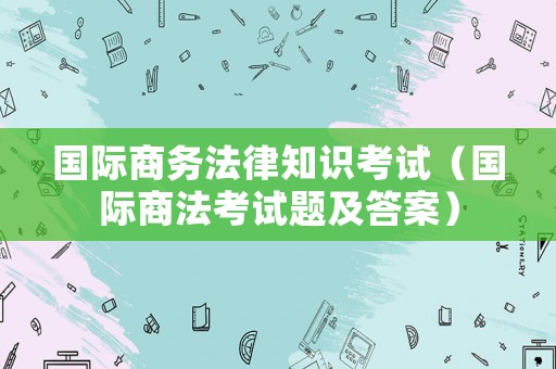 國(guó)際商務(wù)法律知識(shí)考試（國(guó)際商法考試題及答案）