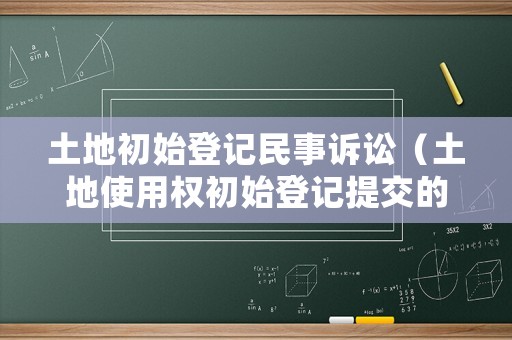 土地初始登記民事訴訟（土地使用權(quán)初始登記提交的文件）