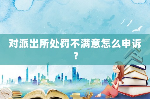 對派出所處罰不滿意怎么申訴？