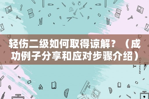 輕傷二級(jí)如何取得諒解？（成功例子分享和應(yīng)對(duì)步驟介紹）