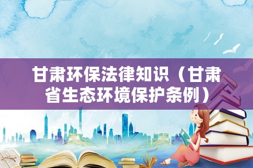 甘肅環(huán)保法律知識(shí)（甘肅省生態(tài)環(huán)境保護(hù)條例）