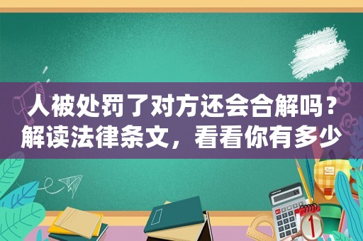 人被處罰了對(duì)方還會(huì)合解嗎？解讀法律條文，看看你有多少機(jī)會(huì)得到寬恕