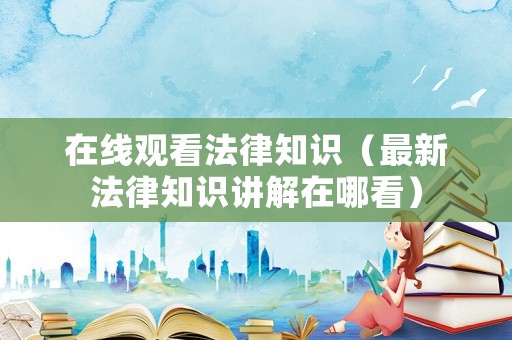 在線觀看法律知識（最新法律知識講解在哪看）