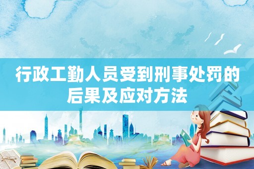 行政工勤人員受到刑事處罰的后果及應(yīng)對方法