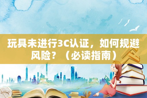 玩具未進(jìn)行3C認(rèn)證，如何規(guī)避風(fēng)險(xiǎn)？（必讀指南）