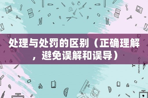 處理與處罰的區(qū)別（正確理解，避免誤解和誤導(dǎo)）