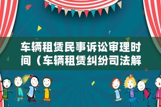 車(chē)輛租賃民事訴訟審理時(shí)間（車(chē)輛租賃糾紛司法解釋?zhuān)? title=