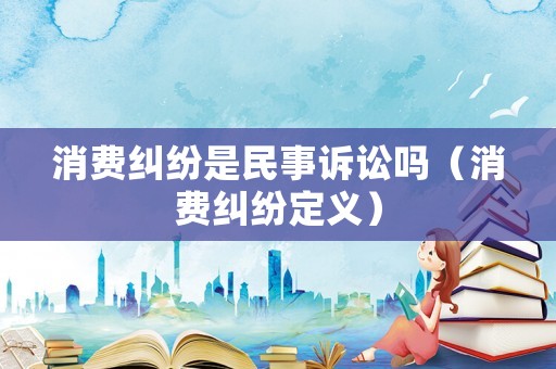 消費糾紛是民事訴訟嗎（消費糾紛定義）