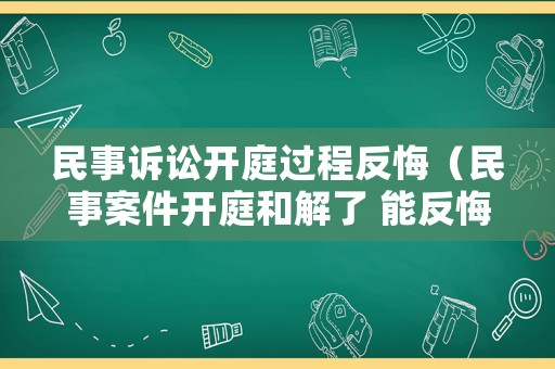 民事訴訟開庭過程反悔（民事案件開庭和解了 能反悔么）