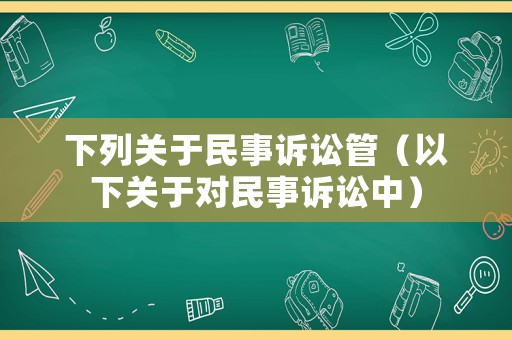 下列關(guān)于民事訴訟管（以下關(guān)于對(duì)民事訴訟中）