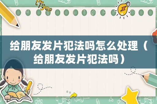 給朋友發(fā)片犯法嗎怎么處理（給朋友發(fā)片犯法嗎）