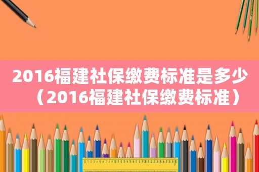 2016福建社保繳費(fèi)標(biāo)準(zhǔn)是多少（2016福建社保繳費(fèi)標(biāo)準(zhǔn)）