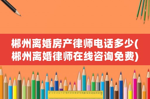 郴州離婚房產(chǎn)律師電話多少(郴州離婚律師在線咨詢免費(fèi))