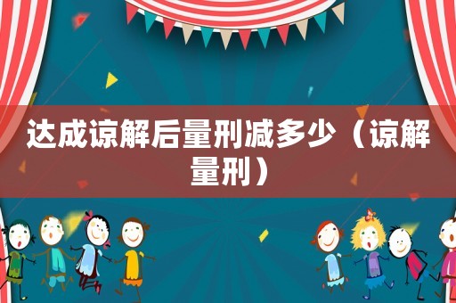 達(dá)成諒解后量刑減多少（諒解量刑）