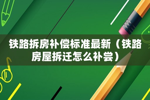 鐵路拆房補償標(biāo)準(zhǔn)最新（鐵路房屋拆遷怎么補嘗）