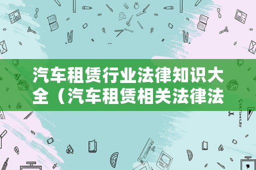 汽車租賃行業(yè)法律知識大全（汽車租賃相關(guān)法律法規(guī)）