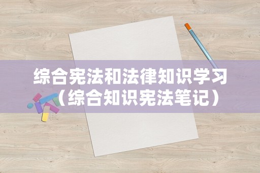 綜合憲法和法律知識(shí)學(xué)習(xí)（綜合知識(shí)憲法筆記）