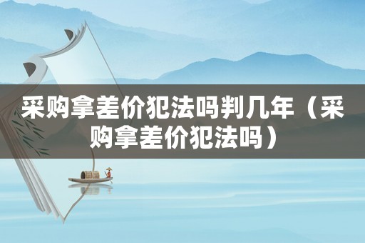 采購拿差價犯法嗎判幾年（采購拿差價犯法嗎）
