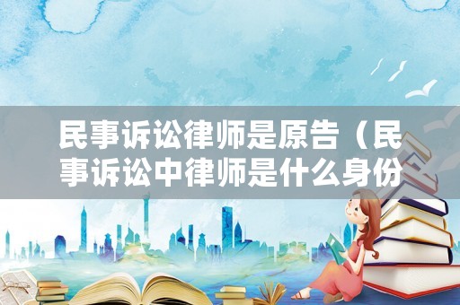民事訴訟律師是原告（民事訴訟中律師是什么身份）