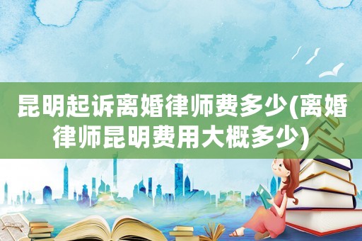昆明起訴離婚律師費多少(離婚律師昆明費用大概多少)