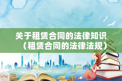 關(guān)于租賃合同的法律知識(shí)（租賃合同的法律法規(guī)）