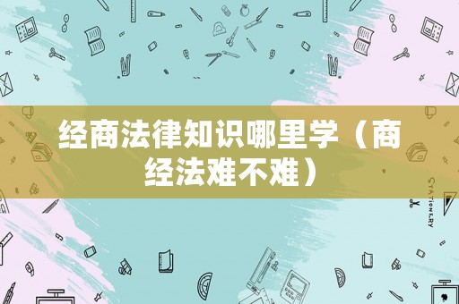 經(jīng)商法律知識(shí)哪里學(xué)（商經(jīng)法難不難）